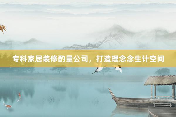 专科家居装修酌量公司，打造理念念生计空间