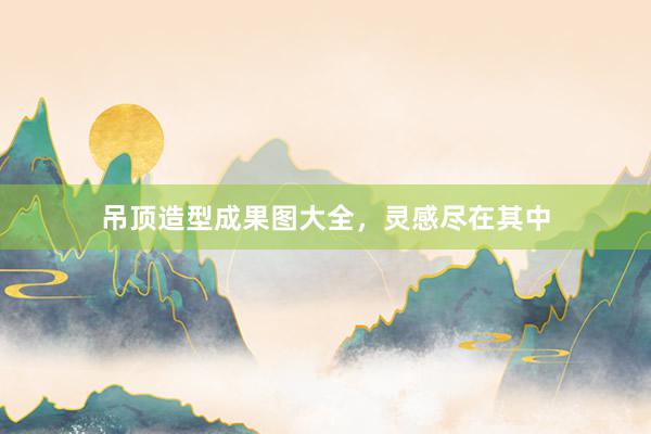 吊顶造型成果图大全，灵感尽在其中