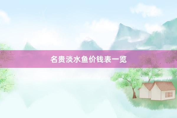 名贵淡水鱼价钱表一览